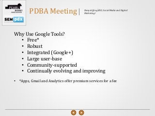 PDBA Meeting                     Demystifying SEO, Social Media and Digital
                                         Marketing!




Why Use Google Tools?
  • Free*
  • Robust
  • Integrated (Google+)
  • Large user-base
  • Community-supported
  • Continually evolving and improving
• *Apps, Gmail and Analytics offer premium services for a fee
 