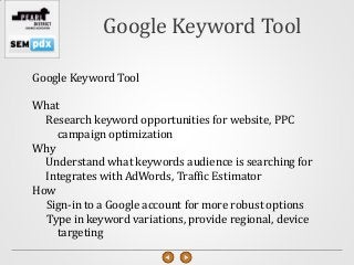 Google Keyword Tool

Google Keyword Tool

What
  Research keyword opportunities for website, PPC
    campaign optimization
Why
  Understand what keywords audience is searching for
  Integrates with AdWords, Traffic Estimator
How
  Sign-in to a Google account for more robust options
  Type in keyword variations, provide regional, device
    targeting
 