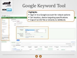 Google Keyword Tool
  Highlights
   Sign-in to a Google account for robust options
   Set location, device targeting specifications
   Export to CSV file or directly to AdWords
 