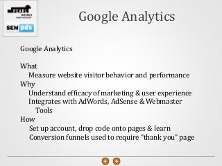 Google Analytics

Google Analytics

What
  Measure website visitor behavior and performance
Why
  Understand efficacy of marketing & user experience
  Integrates with AdWords, AdSense & Webmaster
    Tools
How
  Set up account, drop code onto pages & learn
  Conversion funnels used to require “thank you” page
 