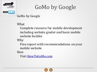GoMo by Google
GoMo by Google

What
 Complete resource for mobile development
 including website grader and basic mobile
 website builder
Why
 Free report with recommendations on your
 mobile website
How
 Visit HowToGoMo.com
 