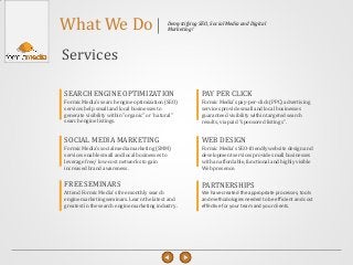 What We Do                                  Demystifying SEO, Social Media and Digital
                                            Marketing!




Services

SEARCH ENGINE OPTIMIZATION                                PAY PER CLICK
Formic Media's search engine optimization (SEO)           Formic Media's pay-per-click (PPC) advertising
services help small and local businesses to               services provide small and local businesses
generate visibility within "organic" or “natural"         guaranteed visibility within targeted search
search engine listings.                                   results, via paid "sponsored listings".


SOCIAL MEDIA MARKETING                                    WEB DESIGN
Formic Media's social media marketing (SMM)               Formic Media's SEO-friendly website design and
services enable small and local businesses to             development services provide small businesses
leverage free/ low-cost networks to gain                  with an affordable, functional and highly visible
increased brand awareness.                                Web presence.


FREE SEMINARS                                             PARTNERSHIPS
Attend Formic Media's free monthly search                 We have created the appropriate processes, tools
engine marketing seminars. Learn the latest and           and methodologies needed to be efficient and cost
greatest in the search engine marketing industry.         effective for your team and your clients.
 