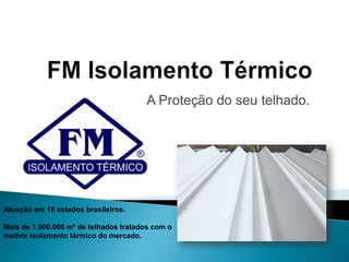 FM Isolamento Térmico A Proteção do seu telhado. Atuação em 18 estados brasileiros. Mais de 1.000.000 m² de telhados tratados com o melhor isolamento térmico do mercado. 