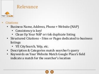 • Citations
• Business Name, Address, Phone + Website (NAP)
• Consistency is key!
• Clean Up Your NAP or risk duplicate listing
• Structured Citations – Sites or Pages dedicated to business
listings
• YP, CitySearch, Yelp, etc.
• Description & Categories match searcher’s query
• Keywords on Your Website Match Google Place’s field
indicate a match for the searcher’s location
Relevance
 