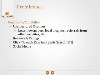 • Popularity/Credibility
• Unstructured Citations
• Local newspapers, local blog post, referrals from
other websites, etc.
• Reviews & Ratings
• Click Through Rate in Organic Search (???)
• Social Media
Prominence
 