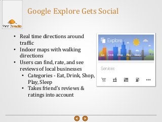 • Real time directions around
traffic
• Indoor maps with walking
directions
• Users can find, rate, and see
reviews of local businesses
• Categories - Eat, Drink, Shop,
Play, Sleep
• Takes friend’s reviews &
ratings into account
Google Explore Gets Social
 