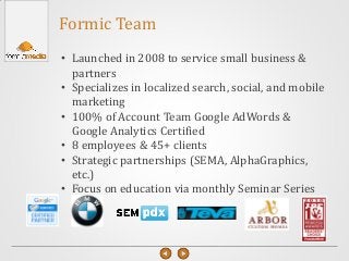 Formic Team
• Launched in 2008 to service small business &
partners
• Specializes in localized search, social, and mobile
marketing
• 100% of Account Team Google AdWords &
Google Analytics Certified
• 8 employees & 45+ clients
• Strategic partnerships (SEMA, AlphaGraphics,
etc.)
• Focus on education via monthly Seminar Series
 