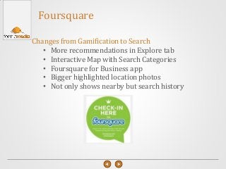 Foursquare
Changes from Gamification to Search
• More recommendations in Explore tab
• Interactive Map with Search Categories
• Foursquare for Business app
• Bigger highlighted location photos
• Not only shows nearby but search history
 