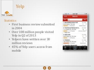 Yelp
Statistics
• First business review submitted
in 2004
• Over 108 million people visited
Yelp in Q2 of 2013
• Yelpers have written over 30
million reviews
• 45% of Yelp users access from
mobile
 