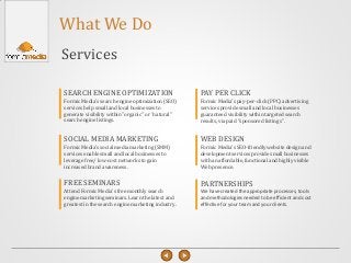 What We Do
Services
Formic Media's pay-per-click (PPC) advertising
services provide small and local businesses
guaranteed visibility within targeted search
results, via paid "sponsored listings".
PAY PER CLICK
Formic Media's search engine optimization (SEO)
services help small and local businesses to
generate visibility within "organic" or “natural"
search engine listings.
SEARCH ENGINE OPTIMIZATION
Formic Media's SEO-friendly website design and
development services provide small businesses
with an affordable, functional and highly visible
Web presence.
WEB DESIGN
Formic Media's social media marketing (SMM)
services enable small and local businesses to
leverage free/ low-cost networks to gain
increased brand awareness.
SOCIAL MEDIA MARKETING
We have created the appropriate processes, tools
and methodologies needed to be efficient and cost
effective for your team and your clients.
PARTNERSHIPS
Attend Formic Media's free monthly search
engine marketing seminars. Learn the latest and
greatest in the search engine marketing industry.
FREE SEMINARS
 