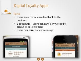 Digital Loyalty Apps
Perka
• Users are able to leave feedback to the
business.
• 2 programs – users can earn per visit or by
amout of dollars spent
• Users can earn via text message
 