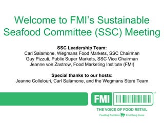 Welcome to FMI’s Sustainable
Seafood Committee (SSC) Meeting
SSC Leadership Team:
Carl Salamone, Wegmans Food Markets, SSC Chairman
Guy Pizzuti, Publix Super Markets, SSC Vice Chairman
Jeanne von Zastrow, Food Marketing Institute (FMI)
Special thanks to our hosts:
Jeanne Collelouri, Carl Salamone, and the Wegmans Store Team

 