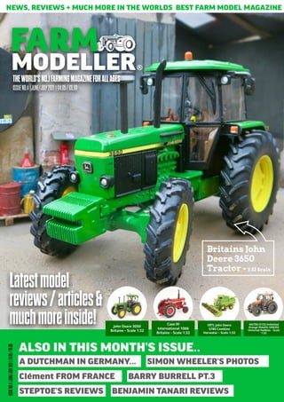 NEWS, REVIEWS + MUCH MORE IN THE WORLDS BEST FARM MODEL MAGAZINE
THEWORLD'SNO.1FARMINGMAGAZINEFORALLAGES
FARM
MODELLER
ISSUENO.4|JUNE/JULY2021|£4.95/€6.99
Latestmodel
reviews/articles&
muchmoreinside!
ISSUE
NO.4
|JUNE/JULY
2021
|
£4.95
/
€6.99
ALSO IN THIS MONTH’S ISSUE..
A DUTCHMAN IN GERMANY…
Clément FROM FRANCE BARRY BURRELL PT.3
STEPTOE’S REVIEWS BENJAMIN TANARI REVIEWS
Britains John
Deere 3650
Tractor - 1:32 Scale
John Deere 3050
Britains - Scale 1:32
Case IH
International 1066
Britains - Scale 1:32
ERTL John Deere
S780 Combine
Harvester - Scale 1:32
VALTRA G135 Unlimited
Orange Metallic UH6292
Universal Hobbies - Scale
1:32
SIMON WHEELER’S PHOTOS
 