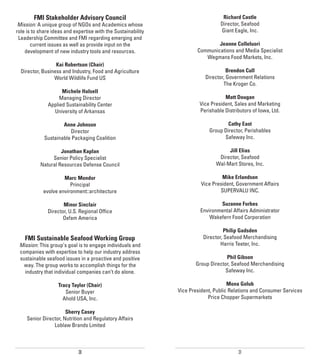 FMI Stakeholder Advisory Council                                          Richard Castle
 Mission: A unique group of NGOs and Academics whose                             Director, Seafood
role is to share ideas and expertise with the Sustainability                     Giant Eagle, Inc.
 Leadership Committee and FMI regarding emerging and
       current issues as well as provide input on the                          Jeanne Colleluori
    development of new industry tools and resources.                   Communications and Media Specialist
                                                                          Wegmans Food Markets, Inc.
                  Kai Robertson (Chair)
  Director, Business and Industry, Food and Agriculture                             Brendon Cull
                 World Wildlife Fund US                                   Director, Government Relations
                                                                                  The Kroger Co.
                    Michele Halsell
                   Managing Director                                               Matt Dougan
              Applied Sustainability Center                             Vice President, Sales and Marketing
                University of Arkansas                                  Perishable Distributors of Iowa, Ltd.

                     Anne Johnson                                                   Cathy East
                        Director                                            Group Director, Perishables
             Sustainable Packaging Coalition                                      Safeway Inc.

                    Jonathan Kaplan                                                 Jill Elias
                Senior Policy Specialist                                        Director, Seafood
           Natural Resources Defense Council                                   Wal-Mart Stores, Inc.

                     Marc Mondor                                                  Mike Erlandson
                        Principal                                        Vice President, Government Affairs
            evolve environment::architecture                                     SUPERVALU INC.

                     Minor Sinclair                                             Suzanne Forbes
              Director, U.S. Regional Office                            Environmental Affairs Administrator
                     Oxfam America                                          Wakefern Food Corporation

                                                                                    Philip Gadsden
    FMI Sustainable Seafood Working Group                                 Director, Seafood Merchandising
 Mission: This group’s goal is to engage individuals and                          Harris Teeter, Inc.
 companies with expertise to help our industry address
 sustainable seafood issues in a proactive and positive                            Phil Gibson
   way. The group works to accomplish things for the                  Group Director, Seafood Merchandising
   industry that individual companies can’t do alone.                             Safeway Inc.

                   Tracy Taylor (Chair)                                              Mona Golub
                      Senior Buyer                             Vice President, Public Relations and Consumer Services
                     Ahold USA, Inc.                                        Price Chopper Supermarkets

                       Sherry Casey
     Senior Director, Nutrition and Regulatory Affairs
                 Loblaw Brands Limited



                             30                                                          31
 