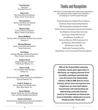 Terry Harriman
                    Associate
                Hannaford Bros. Co
                                                                  Thanks and Recognition
                                                         We’d like to acknowledge some outstanding organizations
                   Sharon Inch                               and individuals whose support was invaluable in
           Merchang, Meat and Seafood                            developing our summit program this year.
           Raley’s Family of Fine Stores

                  Tom Linnemann                              Nadine Bartholomew, Seafood Choices Alliance
          Buyer, Fresh Meat and Seafood
                                                                Ted Brown, Brown Sustainability Solutions
                Target Corporation
                                                                 FMI Sustainability Leadership Committee
                  Michael Loftus                          California Grocers Association Educational Foundation
            Director, Meat and Seafood
            Raley’s Family of Fine Stores                        Tom Gillpatrick, Portland State University
                                                                    Karen Karp, Sustainable Food Lab
                Shawn McMurter                                        Joel Makower, GreenBiz.com
Director, Meat and Seafood, National Procurement
                   Sobeys Inc                                   Katharine Maroney, ECOS Corporation LLC
                                                                    Kai Robertson, World Wildlife Fund
                 Michael Monahan
          Buyer, Frozen Meat and Seafood                                 Bill Shireman, Future 500
                 Target Corporation                                  Sustainable Packaging Coalition
                                                           Keilly Witman, U.S. Environmental Protection Agency
                   Scott Negro
      Category Manager, Seafood Department
           Price Chopper Supermarkets

                  Geatano Pizzuti
            Category Manager, Seafood
             Publix Super Markets, Inc.

                   David Y. Smith                                FMI and the Sustainability Leadership
           Vice President, Retail Strategy                     Committee express great appreciation to
                    Sobeys Inc.
                                                              Bob Garrity, our outgoing chairman for his
                  Joanie Taylor                                 incredible commitment and leadership
Director, Consumer Affairs and Community Relations               since the launch of the Sustainability
               Schnuck Markets, Inc.
                                                               Initiative in March 2006. Bob has served
               Frank N. Thurlow, Jr.                         tirelessly and his vision and expertise have
         Director, Meat and Seafood Sales
                                                                  helped move our entire food industry
              Winn-Dixie Stores, Inc.
                                                                forward faster with understanding and
                  Denise Webster                                  implementing sustainable business
      Supplier Standards and Policy Manager
       Fresh and Easy Neighborhood Market                     practices. His leadership has fostered new
                                                             areas of stakeholder collaboration we never
                 Jeanne von Zastrow                                  thought possible. Thanks, Bob!
Senior Director, Sustainability and Industry Relations
              Food Marketing Institute

                          32                                                         33
 