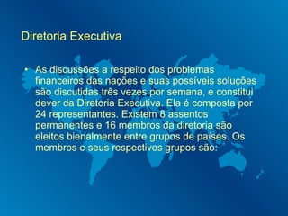 Diretoria Executiva As discussões a respeito dos problemas financeiros das nações e suas possíveis soluções são discutidas três vezes por semana, e constitui dever da Diretoria Executiva. Ela é composta por 24 representantes. Existem 8 assentos permanentes e 16 membros da diretoria são eleitos bienalmente entre grupos de países. Os membros e seus respectivos grupos são: 