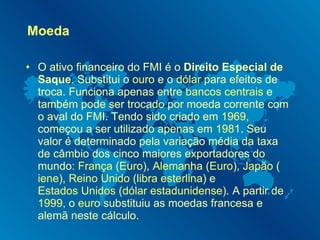 Moeda O ativo financeiro do FMI é o  Direito Especial de Saque . Substitui o  ouro  e o  dólar  para efeitos de troca. Funciona apenas entre  bancos centrais  e também pode ser trocado por moeda corrente com o aval do FMI. Tendo sido criado em  1969 , começou a ser utilizado apenas em  1981 . Seu valor é determinado pela variação média da taxa de câmbio dos cinco maiores exportadores do mundo:  França  ( Euro ),  Alemanha  ( Euro ),  Japão  ( iene ),  Reino Unido  ( libra esterlina ) e  Estados Unidos  ( dólar estadunidense ). A partir de  1999 , o  euro  substituiu as moedas francesa e alemã neste cálculo. 