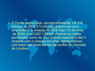 O Fundo possui hoje, aproximadamente, U$ 310 bilhões, ou DES 213 bilhões, disponíveis para empréstimo. A cotação do DES hoje ( 16 de maio  de  2005 ) é de USD 1,49405. Através de média ponderada: soma de uma quantia específica das 4 moedas com a cotação em dólar estadunidense, com base nas taxas diárias de câmbio do mercado de  Londres . 
