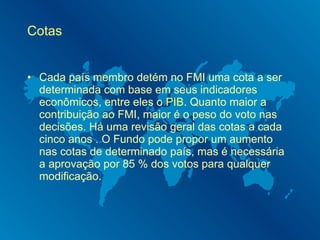 Cotas Cada país membro detém no FMI uma cota a ser determinada com base em seus indicadores econômicos, entre eles o  PIB . Quanto maior a contribuição ao FMI, maior é o peso do voto nas decisões. Há uma revisão geral das cotas a cada cinco anos . O Fundo pode propor um aumento nas cotas de determinado país, mas é necessária a aprovação por 85 % dos votos para qualquer modificação. 