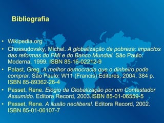 Bibliografia Wikipedia.org Chossudovsky, Michel.  A globalização da pobreza: impactos das reformas do FMI e do Banco Mundial.  São Paulo: Moderna, 1999.  ISBN 85-16-02212-9 Palast, Greg .  A melhor democracia que o dinheiro pode comprar.  São Paulo: W11 (Francis) Editores, 2004. 384 p.  ISBN 85-89362-26-4 Passet, Rene .  Elogio da Globalização por um Contestador Assumido.  Editora Record, 2003. ISBN 85-01-06559-5 Passet, Rene .  A ilusão neoliberal.  Editora Record, 2002.  ISBN 85-01-06107-7 