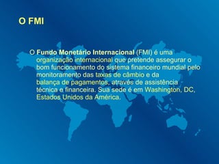 O FMI O  Fundo Monetário Internacional  (FMI) é uma  organização internacional  que pretende assegurar o bom funcionamento do sistema financeiro mundial pelo monitoramento das  taxas de câmbio  e da  balança de pagamentos , através de assistência técnica e financeira. Sua sede é em  Washington, DC ,  Estados Unidos da América . 