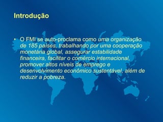 Introdução O FMI se auto-proclama como  uma organização de 185 países, trabalhando por uma cooperação monetária global, assegurar estabilidade financeira, facilitar o comércio internacional, promover altos níveis de emprego e desenvolvimento econômico sustentável, além de reduzir a pobreza . 