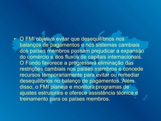 O FMI objetiva evitar que desequilíbrios nos  balanços de pagamentos  e nos sistemas cambiais dos países membros possam prejudicar a expansão do comércio e dos fluxos de capitais internacionais. O Fundo favorece a progressiva eliminação das restrições cambiais nos países membros e concede recursos temporariamente para evitar ou remediar desequilíbrios no balanço de pagamentos. Além disso, o FMI planeja e monitora programas de ajustes estruturais e oferece assistência técnica e treinamento para os países membros. 
