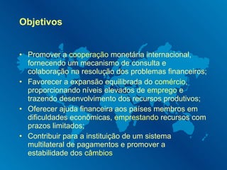 Objetivos Promover a  cooperação  monetária internacional, fornecendo um mecanismo de consulta e colaboração na resolução dos problemas financeiros; Favorecer a expansão equilibrada do  comércio , proporcionando níveis elevados de  emprego  e trazendo desenvolvimento dos recursos produtivos; Oferecer ajuda financeira aos países membros em dificuldades econômicas,  emprestando  recursos com prazos limitados; Contribuir para a instituição de um sistema multilateral de pagamentos e promover a estabilidade dos  câmbios 
