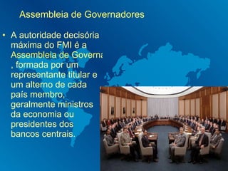 Assembleia de Governadores A autoridade decisória máxima do FMI é a  Assembleia de Governadores do Fundo Monetário Internacional , formada por um representante titular e um alterno de cada país membro, geralmente ministros da economia ou presidentes dos bancos centrais. 