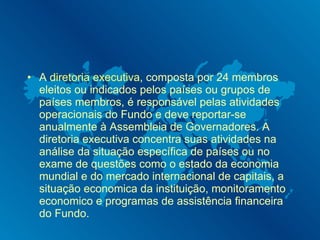 A  diretoria executiva , composta por 24 membros eleitos ou indicados pelos países ou grupos de países membros, é responsável pelas atividades operacionais do Fundo e deve reportar-se anualmente à Assembleia de Governadores. A diretoria executiva concentra suas atividades na análise da situação específica de países ou no exame de questões como o estado da economia mundial e do mercado internacional de capitais, a situação economica da instituição, monitoramento economico e programas de assistência financeira do Fundo. 