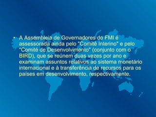 A Assembleia de Governadores do FMI é assessorada ainda pelo "Comitê Interino" e pelo "Comité de Desenvolvimento" (conjunto com o  BIRD ), que se reúnem duas vezes por ano e examinam assuntos relativos ao sistema monetário internacional e à transferência de recursos para os países em desenvolvimento, respectivamente. 