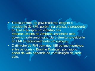 Teoricamente, os governadores elegem o presidente do FMI, porém, na prática, o presidente do Bird é sempre um cidadão dos  Estados Unidos da América , escolhido pelo governo norte-americano. Já o director-presidente do FMI é tradicionalmente um europeu. O dinheiro do FMI vem dos 185 países-membros, entre os quais o Brasil e Portugal, por isso, o  poder de voto  depende da contribuição de cada país. 