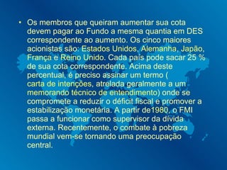 Os membros que queiram aumentar sua cota devem pagar ao Fundo a mesma quantia em DES correspondente ao aumento. Os cinco maiores acionistas são:  Estados Unidos ,  Alemanha ,  Japão ,  França  e  Reino Unido . Cada país pode sacar 25 % de sua cota correspondente. Acima deste percentual, é preciso assinar um termo ( carta de intenções , atrelada geralmente a um  memorando técnico de entendimento ) onde se compromete a reduzir o déficit fiscal e promover a estabilização monetária. A partir de 1980 , o FMI passa a funcionar como supervisor da dívida externa. Recentemente, o combate à pobreza mundial vem-se tornando uma preocupação central. 