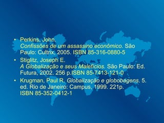 Perkins, John .  Confissões de um assassino econômico .  São Paulo: Cultrix, 2005.  ISBN 85-316-0880-5 Stiglitz, Joseph E.   A Globalização e seus Malefícios .  São Paulo: Ed. Futura, 2002. 256 p. ISBN 85-7413-121-0 Krugman, Paul R.   Globalização e globobagens . 5. ed. Rio de Janeiro: Campus, 1999. 221p. ISBN 85-352-0412-1 