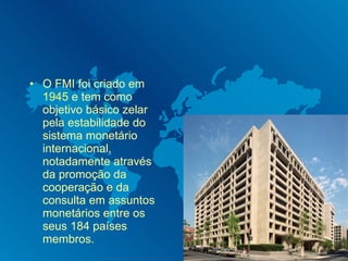 O FMI foi criado em  1945  e tem como objetivo básico zelar pela estabilidade do sistema monetário internacional, notadamente através da promoção da cooperação e da consulta em assuntos monetários entre os seus 184 países membros.  