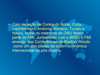 Com exceção de  Coréia do Norte ,  Cuba ,  Liechtenstein ,  Andorra ,  Mônaco ,  Tuvalu  e  Nauru , todos os membros da  ONU  fazem parte do FMI. Juntamente com o  BIRD , o FMI emergiu das  Conferências de Bretton Woods  como um dos pilares da ordem econômica internacional do pós-Guerra.  