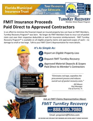 Report an Eligible Property Loss
It’s As Simple As:
1
Request FMIT TurnKey Recovery
Approved Material Deposits & Scopes
Paid Direct to Member’s Contractors
2
3
1
Ask an FMIT Claims Representative About:
Email: propclaim@flcities.com
24/7
In an effort to minimize the financial impact an insured property loss can have on FMIT Members,
TurnKey Recovery Program℠ was born. No longer do FMIT Members have to incur out-of-pocket
claim cost over their respective deductible or wait for insurance reimbursement. FMIT TurnKey
Recovery Program℠ is available on all eligible property claims and approved scopes of work – no
damage to small or too large. Talk to your FMIT Claim’s Representative for more details.
“Eliminates red tape, expedites the
procurement process and reduces
overall out-of-pocket recovery costs.”
- Bill Mason
Risk Manager
City of Sunrise, FL
SEE REVERSE SIDE FOR WHAT FMIT MEMBERS ARE SAYING ABOUT TURNKEY RECOVERY
 