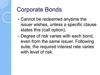 Corporate Bonds
 Cannot be redeemed anytime the
issuer wishes, unless a specific clause
states this (call option).
 Degree of risk varies with each bond,
even from the same issuer. Following
suite, the required interest rate varies
with level of risk.
 