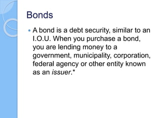 Bonds
 A bond is a debt security, similar to an
I.O.U. When you purchase a bond,
you are lending money to a
government, municipality, corporation,
federal agency or other entity known
as an issuer.*
 