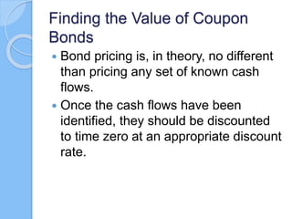 Finding the Value of Coupon
Bonds
 Bond pricing is, in theory, no different
than pricing any set of known cash
flows.
 Once the cash flows have been
identified, they should be discounted
to time zero at an appropriate discount
rate.
 