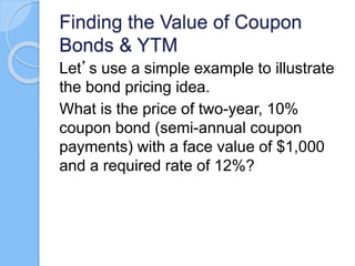 Finding the Value of Coupon
Bonds & YTM
Let’s use a simple example to illustrate
the bond pricing idea.
What is the price of two-year, 10%
coupon bond (semi-annual coupon
payments) with a face value of $1,000
and a required rate of 12%?
 
