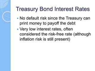Treasury Bond Interest Rates
 No default risk since the Treasury can
print money to payoff the debt
 Very low interest rates, often
considered the risk-free rate (although
inflation risk is still present)
 