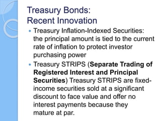 Treasury Bonds:
Recent Innovation
 Treasury Inflation-Indexed Securities:
the principal amount is tied to the current
rate of inflation to protect investor
purchasing power
 Treasury STRIPS (Separate Trading of
Registered Interest and Principal
Securities) Treasury STRIPS are fixed-
income securities sold at a significant
discount to face value and offer no
interest payments because they
mature at par.
 
