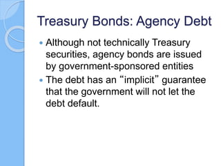 Treasury Bonds: Agency Debt
 Although not technically Treasury
securities, agency bonds are issued
by government-sponsored entities
 The debt has an “implicit” guarantee
that the government will not let the
debt default.
 