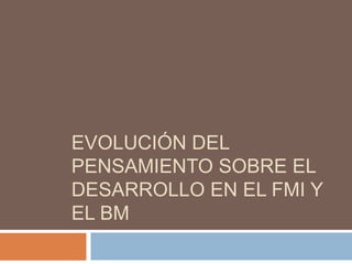 EVOLUCIÓN DEL
PENSAMIENTO SOBRE EL
DESARROLLO EN EL FMI Y
EL BM
 