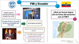 Introduzca su logotipo o su
nombre aquí
1
FMI y Ecuador
Ecuador firmó un acuerdo
de Servicio Ampliado del
FMI (SAF)
20 de febrero de 2019
Detalles sobre el
acuerdo que firmó el
Ecuador con el FMI
FMI por 10 mil 200 millones de
dólares
4 mil 200 millones vendrán
directamente del FMI
6 mil millones serán de
bancos multilaterales.
¿Qué se busca lograr
con la firma del acuerdo
con el FMI?
 