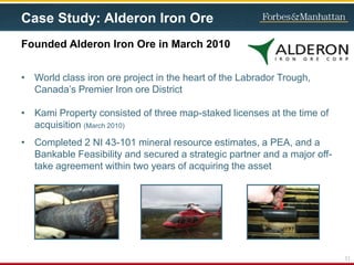 Case Study: Alderon Iron Ore
• World class iron ore project in the heart of the Labrador Trough,
Canada’s Premier Iron ore District
• Kami Property consisted of three map-staked licenses at the time of
acquisition (March 2010)
• Completed 2 NI 43-101 mineral resource estimates, a PEA, and a
Bankable Feasibility and secured a strategic partner and a major off-
take agreement within two years of acquiring the asset
Founded Alderon Iron Ore in March 2010
11
 