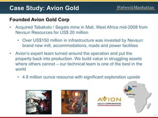 Case Study: Avion Gold
• Acquired Tabakoto / Segala mine in Mali, West Africa mid-2008 from
Nevsun Resources for US$ 20 million
• Over US$150 million in infrastructure was invested by Nevsun:
brand new mill, accommodations, roads and power facilities
• Avion’s expert team turned around the operation and put the
property back into production. We build value in struggling assets
where others cannot – our technical team is one of the best in the
world
• 4.8 million ounce resource with significant exploration upside
Founded Avion Gold Corp
MALI
12
BURKINA
FASO
 