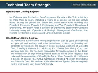 Technical Team Strength
Tayfun Eldem , Mining Engineer
Mr. Eldem worked for the Iron Ore Company of Canada, a Rio Tinto subsidiary,
for more than 20 years, including 3 years as a Director on the joint-venture
Board. During this period, Mr. Eldem held many senior roles including Vice
President, Expansion Projects & Engineering and Vice President, Operations &
Engineering. Mr. Eldem holds a Bachelor of Engineering degree from Dalhousie
University along with Operations & Strategic Management Certificates from
Richard Ivey School of Business and London Business School.
Mike Hoffman, Mining Engineer
Mr. Hoffman is a professional mining engineer with over 28 years of experience
in open pit and underground mine operations, projects, engineering and
corporate development. He served in senior executive positions at Crocodile
Gold, Crowflight Minerals Inc., Goldcorp Inc., Desert Sun Mining Corp., and
Yamana Gold Inc. He has been responsible for leading a team in the design
and construction of large mining projects such as the #3 Shaft Project at Red
Lake and the construction of Crowflight’s Bucko Mine. Currently, Mr. Hoffman is
a director of several F&M Group Companies including Aberdeen International
and Crocodile Gold. Mr. Hoffman holds a Bachelor of Applied Science degree in
mining engineering from Queen’s University.
14
 