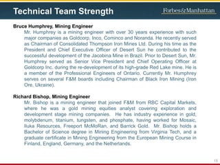 Technical Team Strength
Bruce Humphrey, Mining Engineer
Mr. Humphrey is a mining engineer with over 30 years experience with such
major companies as Goldcorp, Inco, Cominco and Noranda. He recently served
as Chairman of Consolidated Thompson Iron Mines Ltd. During his time as the
President and Chief Executive Officer of Desert Sun he contributed to the
successful development of the Jacobina Mine in Brazil. Prior to Desert Sun, Mr.
Humphrey served as Senior Vice President and Chief Operating Officer at
Goldcorp Inc. during the re-development of its high-grade Red Lake mine. He is
a member of the Professional Engineers of Ontario. Currently Mr. Humphrey
serves on several F&M boards including Chairman of Black Iron Mining (Iron
Ore, Ukraine).
Richard Bishop, Mining Engineer
Mr. Bishop is a mining engineer that joined F&M from RBC Capital Markets,
where he was a gold mining equities analyst covering exploration and
development stage mining companies. He has industry experience in gold,
molybdenum, titanium, tungsten, and phosphate, having worked for Mosaic,
Iluka Resources, Freeport McMoRan, and Barrick Gold. Mr. Bishop holds a
Bachelor of Science degree in Mining Engineering from Virginia Tech, and a
graduate certificate in Mining Engineering from the European Mining Course in
Finland, England, Germany, and the Netherlands.
15
 